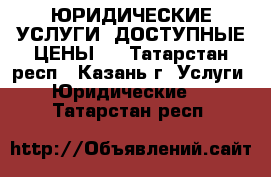 ЮРИДИЧЕСКИЕ УСЛУГИ! ДОСТУПНЫЕ ЦЕНЫ!  - Татарстан респ., Казань г. Услуги » Юридические   . Татарстан респ.